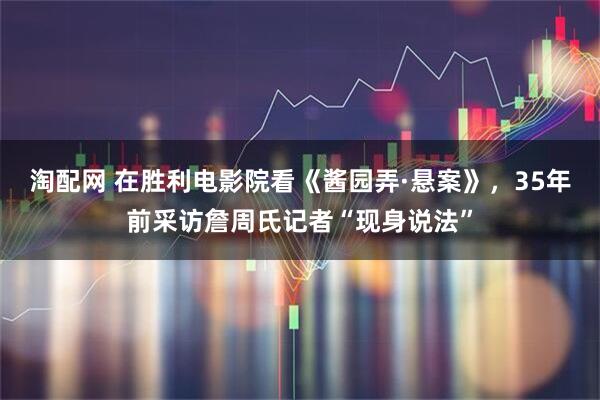 淘配网 在胜利电影院看《酱园弄·悬案》，35年前采访詹周氏记者“现身说法”