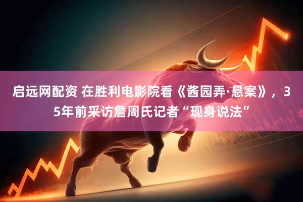 启远网配资 在胜利电影院看《酱园弄·悬案》，35年前采访詹周氏记者“现身说法”