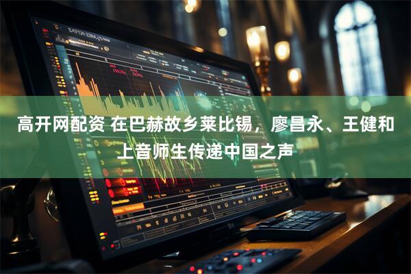高开网配资 在巴赫故乡莱比锡，廖昌永、王健和上音师生传递中国之声