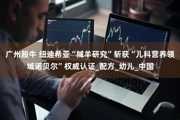 广州股牛 纽迪希亚“羬羊研究”斩获“儿科营养领域诺贝尔”权威认证_配方_幼儿_中国