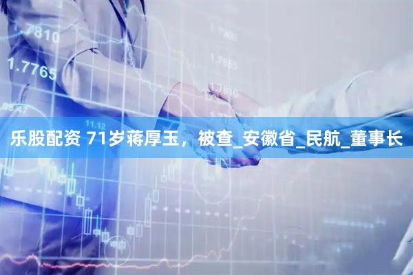 乐股配资 71岁蒋厚玉，被查_安徽省_民航_董事长