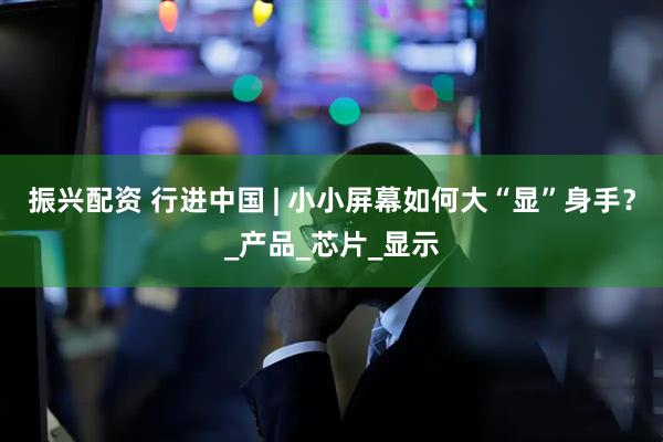 振兴配资 行进中国 | 小小屏幕如何大“显”身手？_产品_芯片_显示