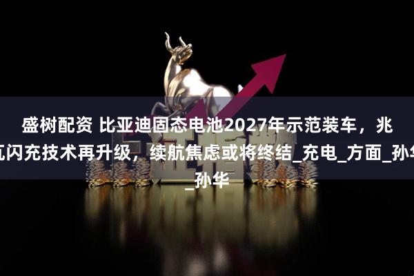 盛树配资 比亚迪固态电池2027年示范装车，兆瓦闪充技术再升级，续航焦虑或将终结_充电_方面_孙华