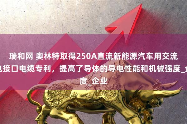 瑞和网 奥林特取得250A直流新能源汽车用交流充电接口电缆专利，提高了导体的导电性能和机械强度_企业