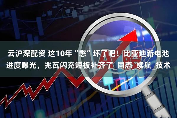 云沪深配资 这10年“憋”坏了吧！比亚迪新电池进度曝光，兆瓦闪充短板补齐了_固态_续航_技术
