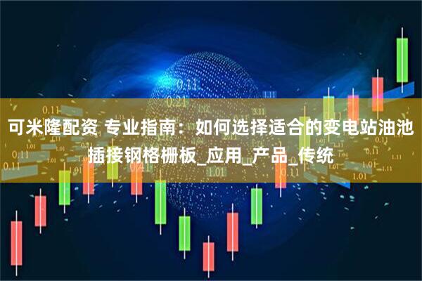可米隆配资 专业指南：如何选择适合的变电站油池插接钢格栅板_应用_产品_传统