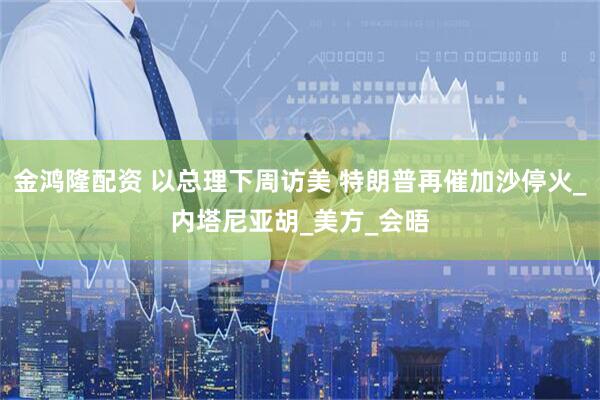 金鸿隆配资 以总理下周访美 特朗普再催加沙停火_内塔尼亚胡_美方_会晤