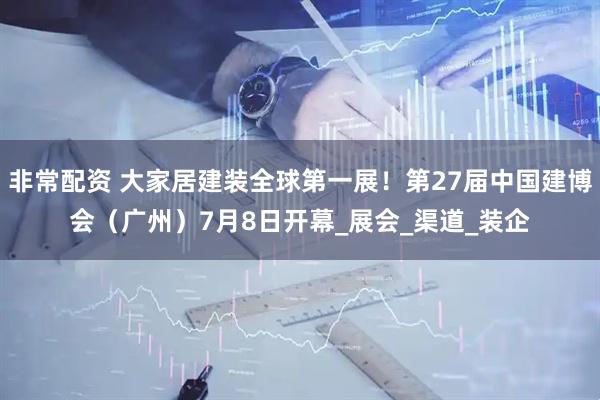 非常配资 大家居建装全球第一展！第27届中国建博会（广州）7月8日开幕_展会_渠道_装企