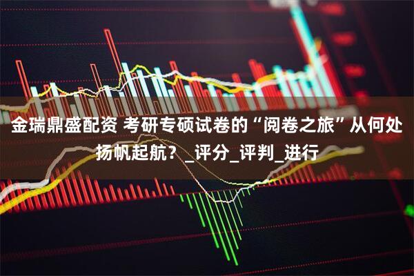 金瑞鼎盛配资 考研专硕试卷的“阅卷之旅”从何处扬帆起航？_评分_评判_进行