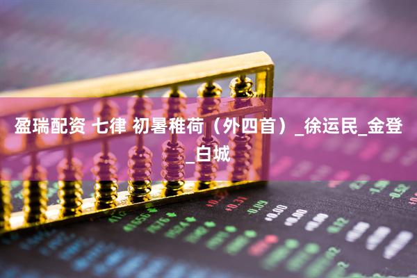 盈瑞配资 七律 初暑稚荷（外四首）_徐运民_金登_白城