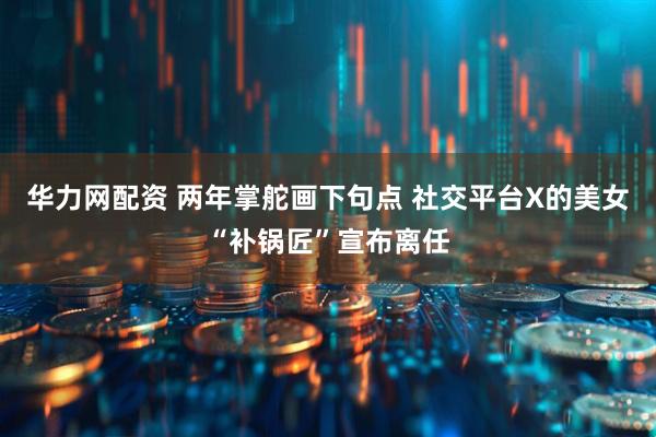 华力网配资 两年掌舵画下句点 社交平台X的美女“补锅匠”宣布离任