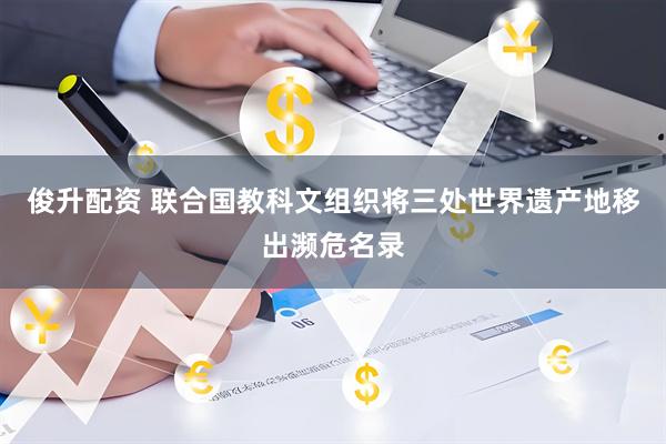俊升配资 联合国教科文组织将三处世界遗产地移出濒危名录