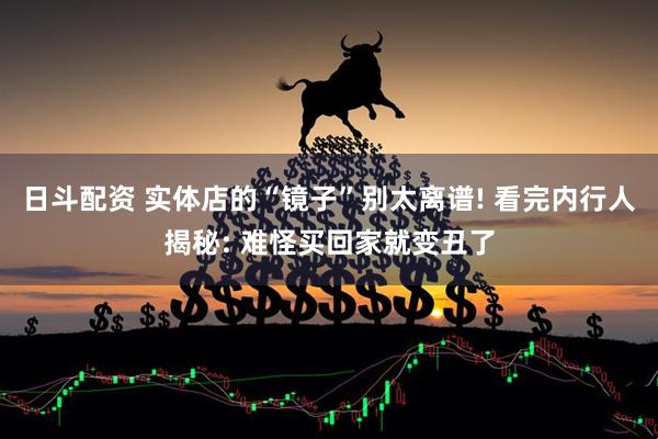 日斗配资 实体店的“镜子”别太离谱! 看完内行人揭秘: 难怪买回家就变丑了