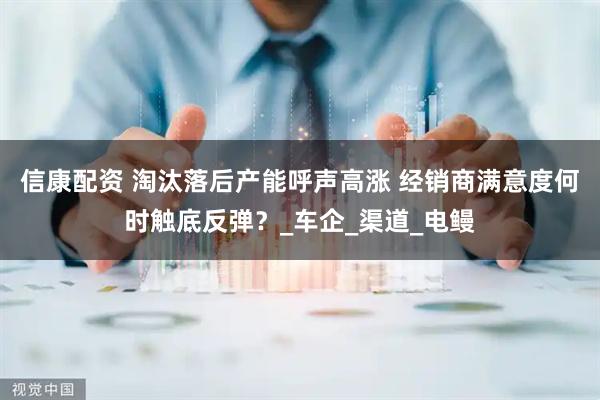 信康配资 淘汰落后产能呼声高涨 经销商满意度何时触底反弹？_车企_渠道_电鳗