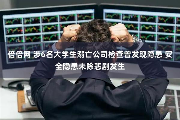 倍倍网 涉6名大学生溺亡公司检查曾发现隐患 安全隐患未除悲剧发生