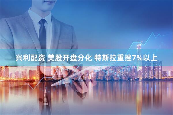 兴利配资 美股开盘分化 特斯拉重挫7%以上