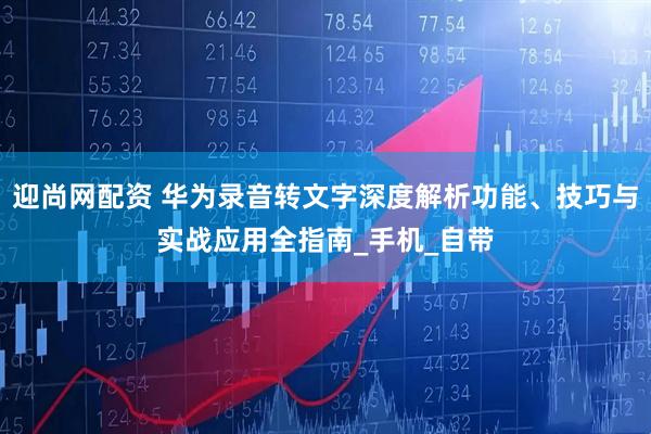 迎尚网配资 华为录音转文字深度解析功能、技巧与实战应用全指南_手机_自带