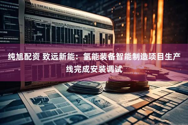 纯旭配资 致远新能：氢能装备智能制造项目生产线完成安装调试
