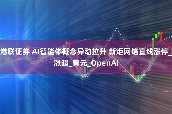 港联证券 AI智能体概念异动拉升 新炬网络直线涨停_涨超_普元_OpenAI