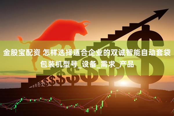 金股宝配资 怎样选择适合企业的双诚智能自动套袋包装机型号_设备_需求_产品