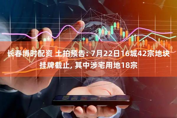 长春博时配资 土拍预告: 7月22日16城42宗地块挂牌截止, 其中涉宅用地18宗