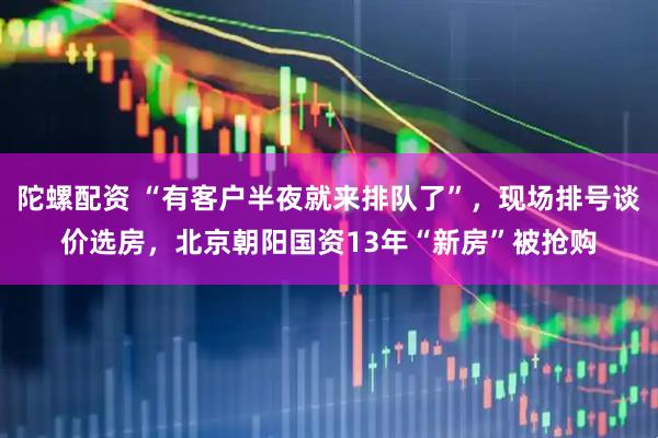 陀螺配资 “有客户半夜就来排队了”，现场排号谈价选房，北京朝阳国资13年“新房”被抢购
