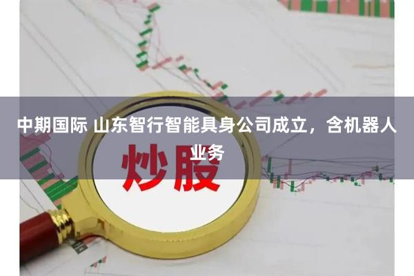 中期国际 山东智行智能具身公司成立，含机器人业务