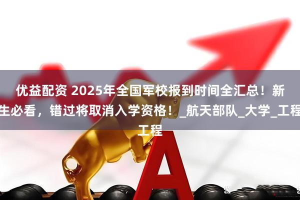 优益配资 2025年全国军校报到时间全汇总！新生必看，错过将取消入学资格！_航天部队_大学_工程