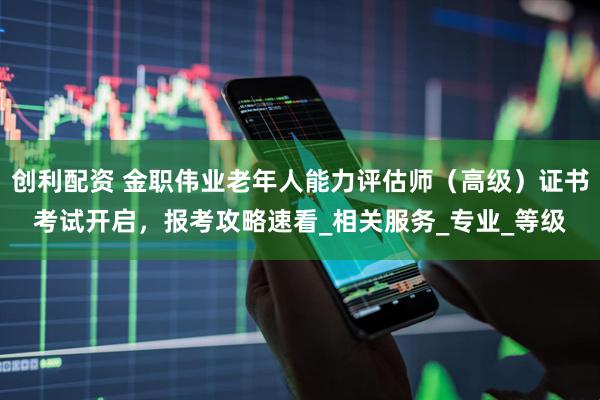 创利配资 金职伟业老年人能力评估师（高级）证书考试开启，报考攻略速看_相关服务_专业_等级