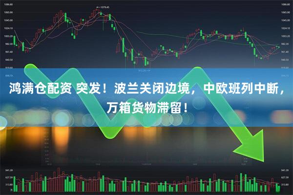 鸿满仓配资 突发！波兰关闭边境，中欧班列中断，万箱货物滞留！