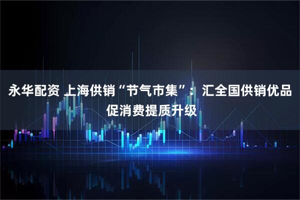 永华配资 上海供销“节气市集”：汇全国供销优品 促消费提质升级