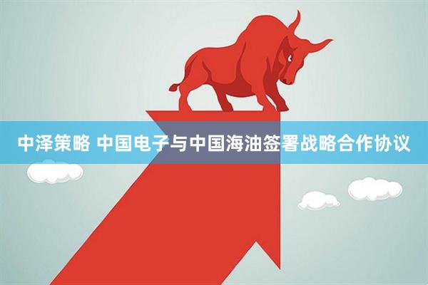中泽策略 中国电子与中国海油签署战略合作协议