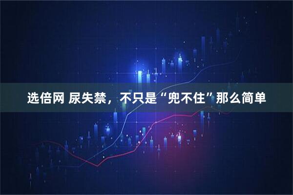 选倍网 尿失禁，不只是“兜不住”那么简单