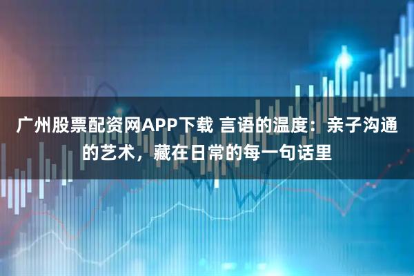 广州股票配资网APP下载 言语的温度：亲子沟通的艺术，藏在日常的每一句话里