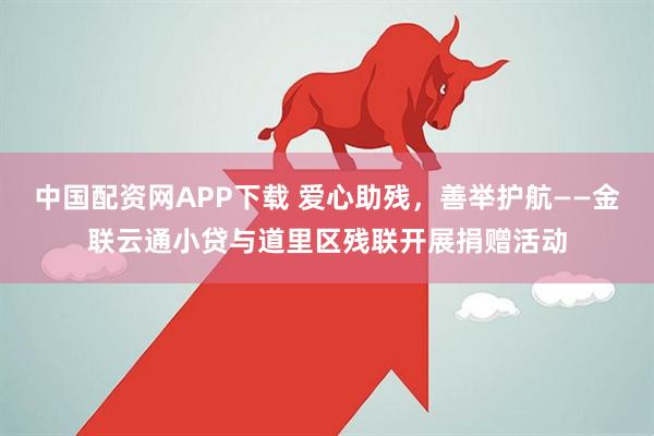 中国配资网APP下载 爱心助残，善举护航——金联云通小贷与道里区残联开展捐赠活动