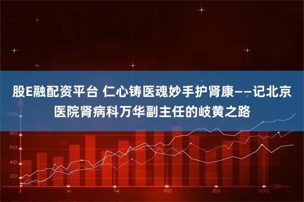 股E融配资平台 仁心铸医魂妙手护肾康——记北京医院肾病科万华副主任的岐黄之路