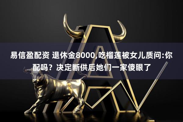 易信盈配资 退休金8000,吃榴莲被女儿质问:你配吗？决定断供后她们一家傻眼了