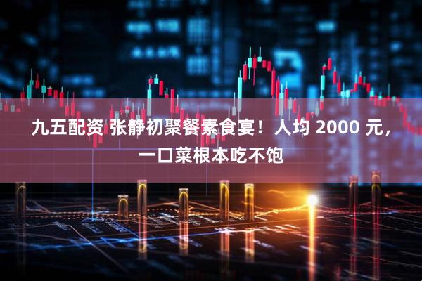 九五配资 张静初聚餐素食宴！人均 2000 元，一口菜根本吃不饱