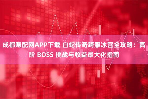 成都赚配网APP下载 白蛇传奇跨服冰宫全攻略：高阶 BOSS 挑战与收益最大化指南