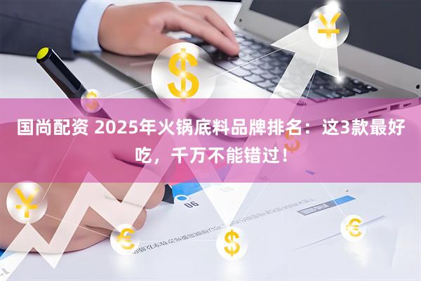 国尚配资 2025年火锅底料品牌排名：这3款最好吃，千万不能错过！