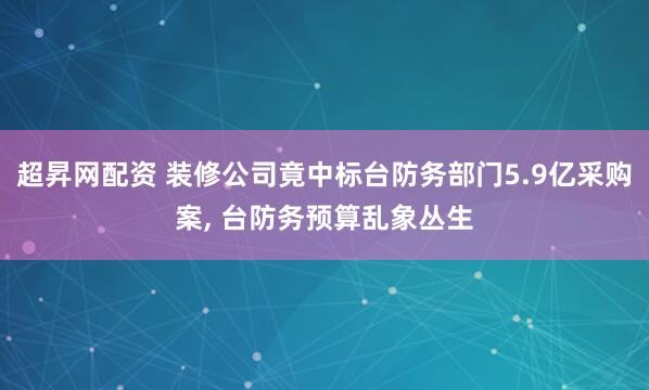 超昇网配资 装修公司竟中标台防务部门5.9亿采购案, 台防务预算乱象丛生
