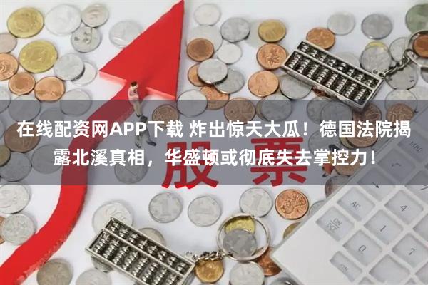 在线配资网APP下载 炸出惊天大瓜！德国法院揭露北溪真相，华盛顿或彻底失去掌控力！