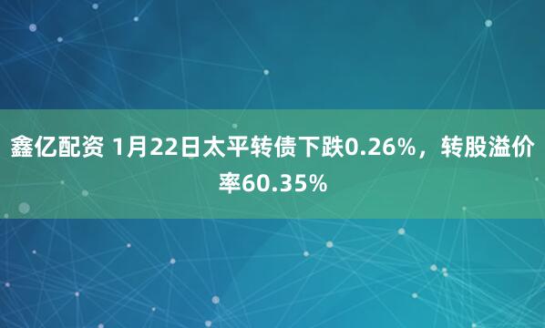 鑫亿配资 1月22日太平转债下跌0.26%，转股溢价率60.35%