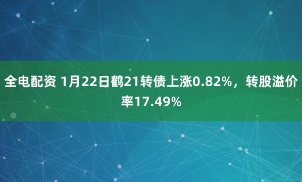 全电配资 1月22日鹤21转债上涨0.82%，转股溢价率17.49%