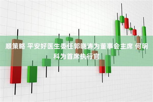 顺策略 平安好医生委任郭晓涛为董事会主席 何明科为首席执行官