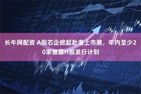 长牛网配资 A股芯企掀起赴港上市潮，年内至少20家披露H股发行计划