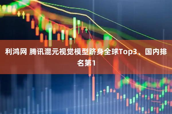 利鸿网 腾讯混元视觉模型跻身全球Top3、国内排名第1