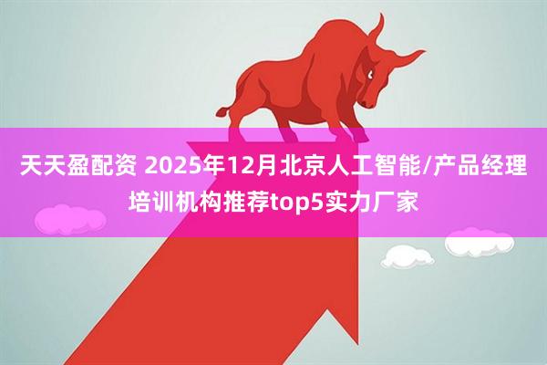 天天盈配资 2025年12月北京人工智能/产品经理培训机构推荐top5实力厂家