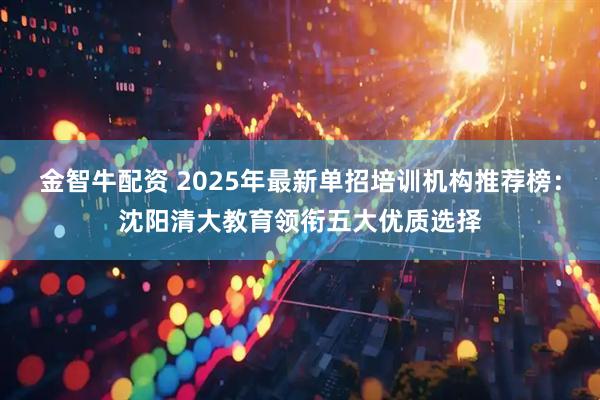 金智牛配资 2025年最新单招培训机构推荐榜：沈阳清大教育领衔五大优质选择
