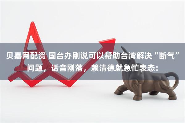 贝嘉网配资 国台办刚说可以帮助台湾解决“断气”问题，话音刚落，赖清德就急忙表态：